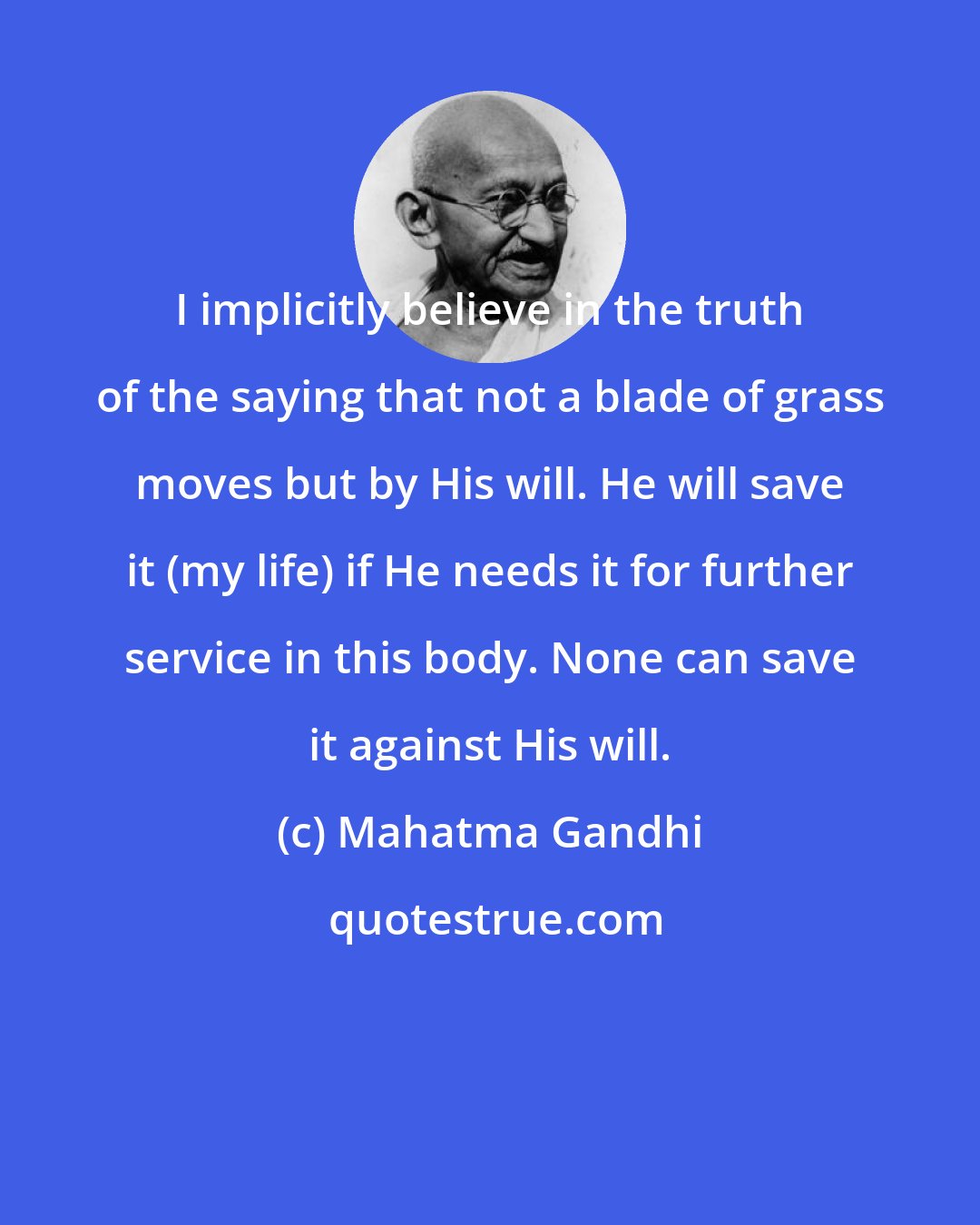 Mahatma Gandhi: I implicitly believe in the truth of the saying that not a blade of grass moves but by His will. He will save it (my life) if He needs it for further service in this body. None can save it against His will.