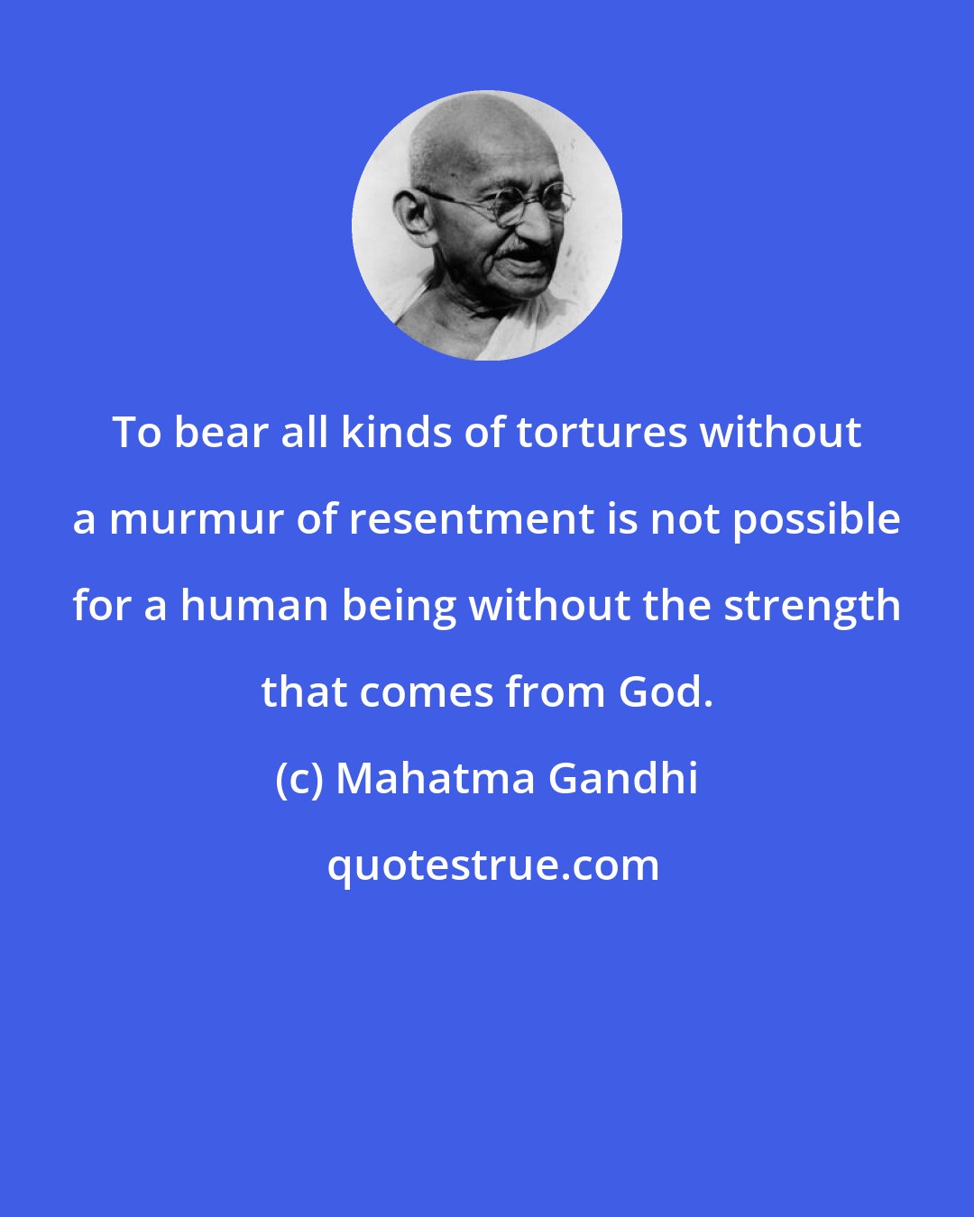 Mahatma Gandhi: To bear all kinds of tortures without a murmur of resentment is not possible for a human being without the strength that comes from God.