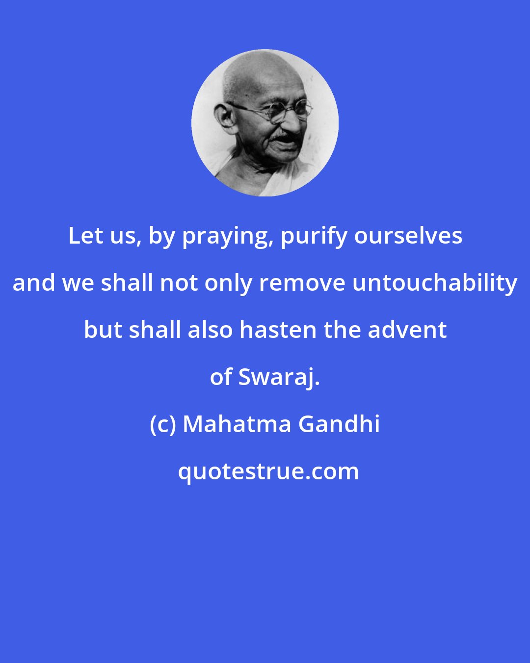 Mahatma Gandhi: Let us, by praying, purify ourselves and we shall not only remove untouchability but shall also hasten the advent of Swaraj.