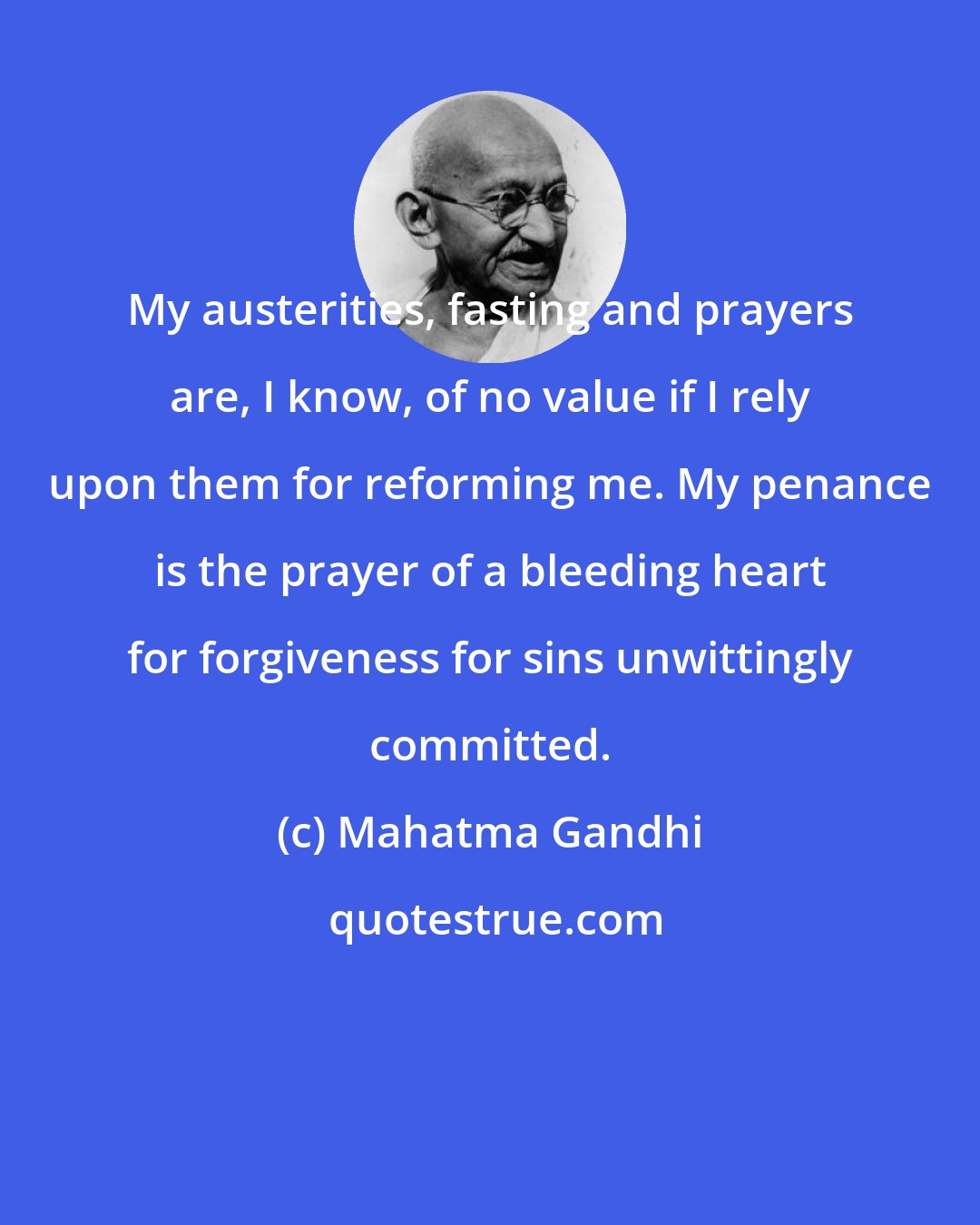Mahatma Gandhi: My austerities, fasting and prayers are, I know, of no value if I rely upon them for reforming me. My penance is the prayer of a bleeding heart for forgiveness for sins unwittingly committed.