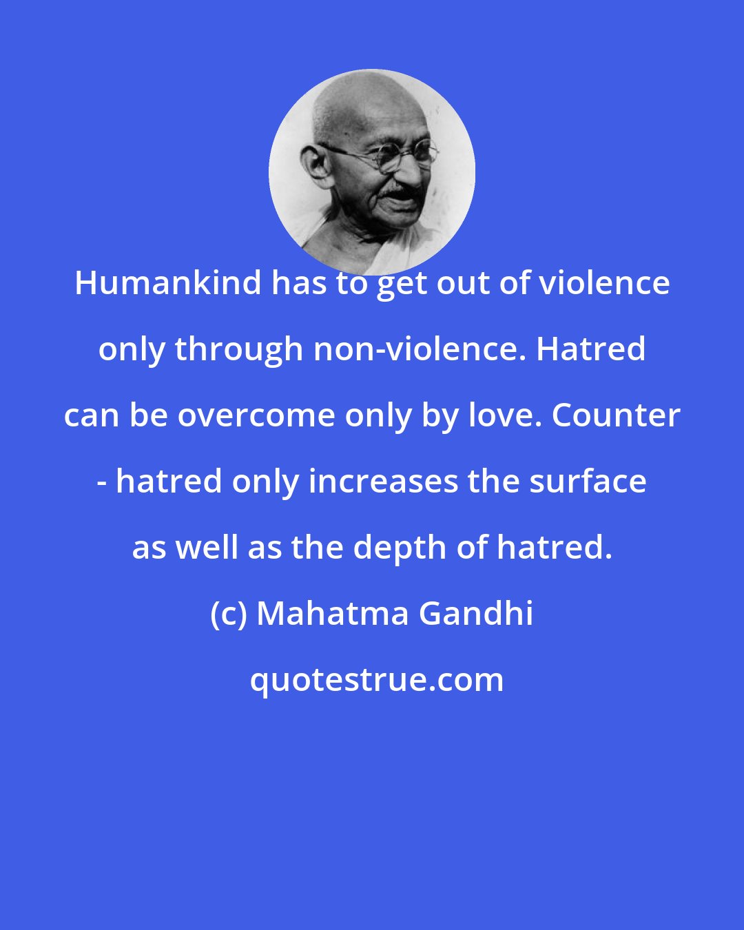 Mahatma Gandhi: Humankind has to get out of violence only through non-violence. Hatred can be overcome only by love. Counter - hatred only increases the surface as well as the depth of hatred.