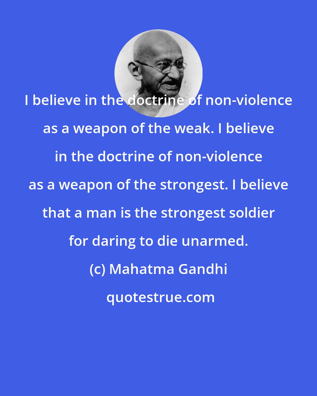 Mahatma Gandhi: I believe in the doctrine of non-violence as a weapon of the weak. I believe in the doctrine of non-violence as a weapon of the strongest. I believe that a man is the strongest soldier for daring to die unarmed.