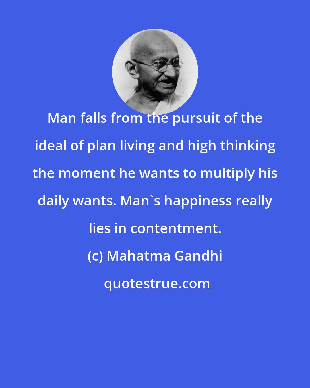Mahatma Gandhi: Man falls from the pursuit of the ideal of plan living and high thinking the moment he wants to multiply his daily wants. Man's happiness really lies in contentment.