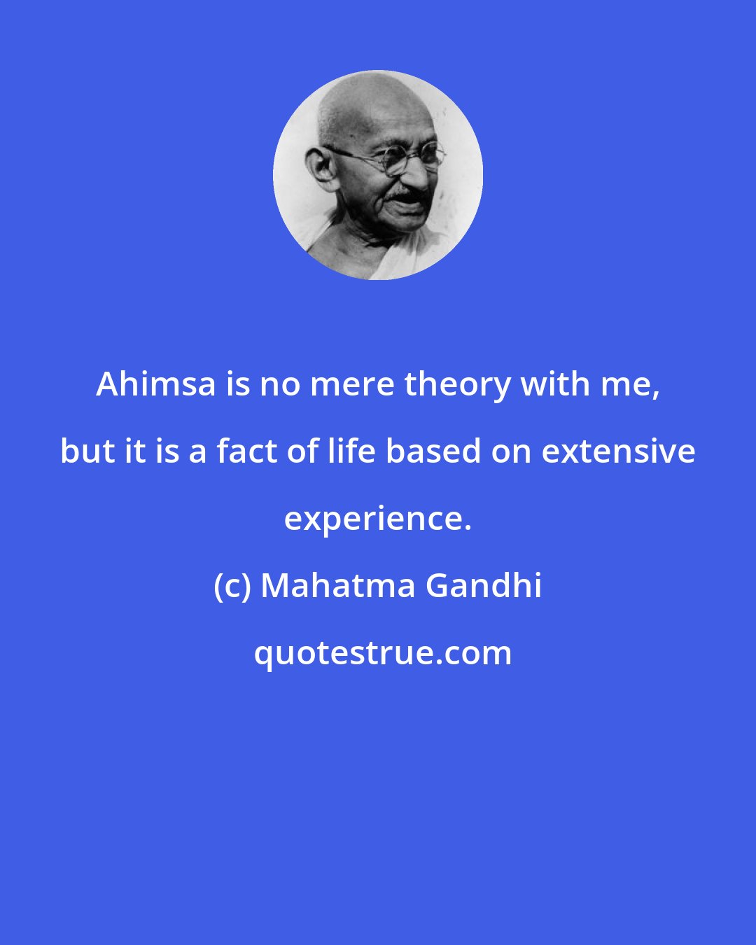 Mahatma Gandhi: Ahimsa is no mere theory with me, but it is a fact of life based on extensive experience.