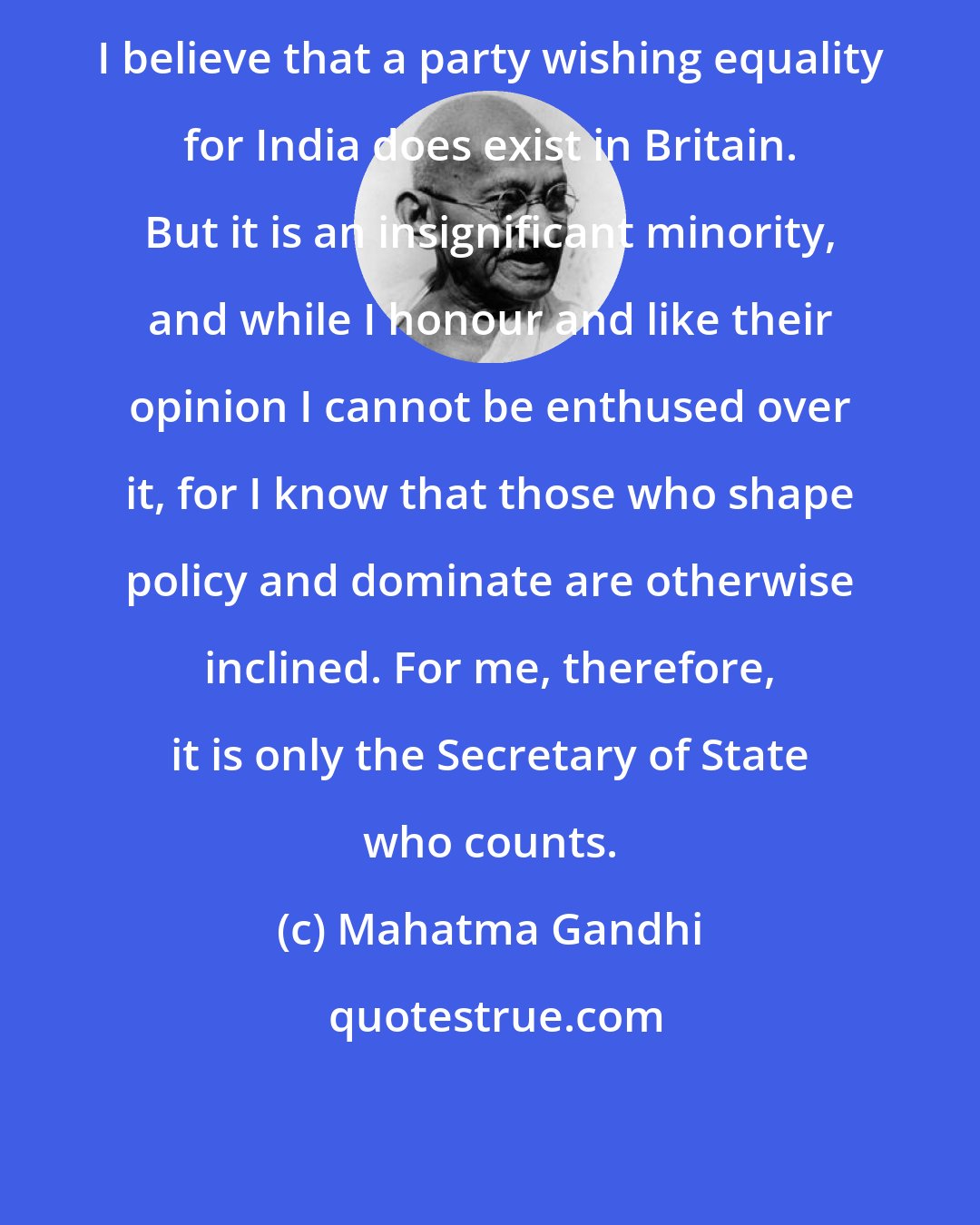 Mahatma Gandhi: I believe that a party wishing equality for India does exist in Britain. But it is an insignificant minority, and while I honour and like their opinion I cannot be enthused over it, for I know that those who shape policy and dominate are otherwise inclined. For me, therefore, it is only the Secretary of State who counts.