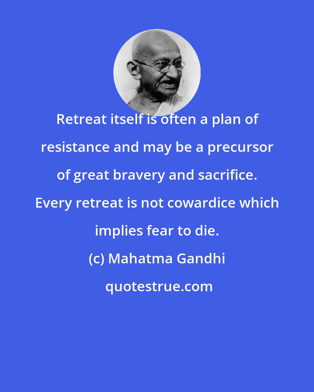 Mahatma Gandhi: Retreat itself is often a plan of resistance and may be a precursor of great bravery and sacrifice. Every retreat is not cowardice which implies fear to die.