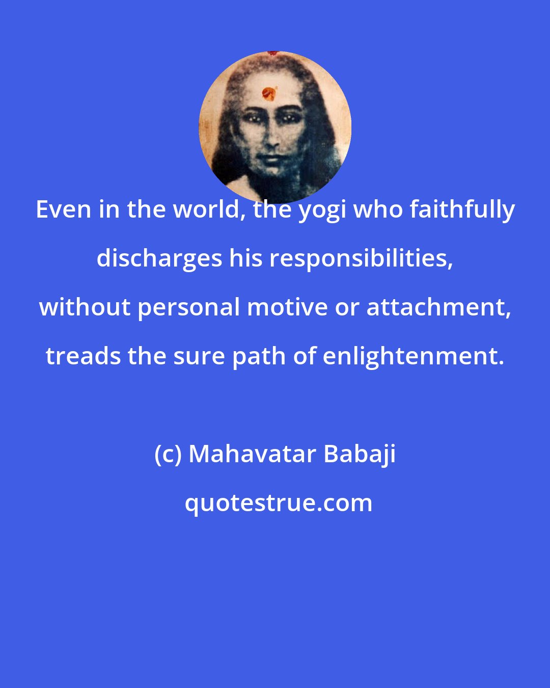 Mahavatar Babaji: Even in the world, the yogi who faithfully discharges his responsibilities, without personal motive or attachment, treads the sure path of enlightenment.