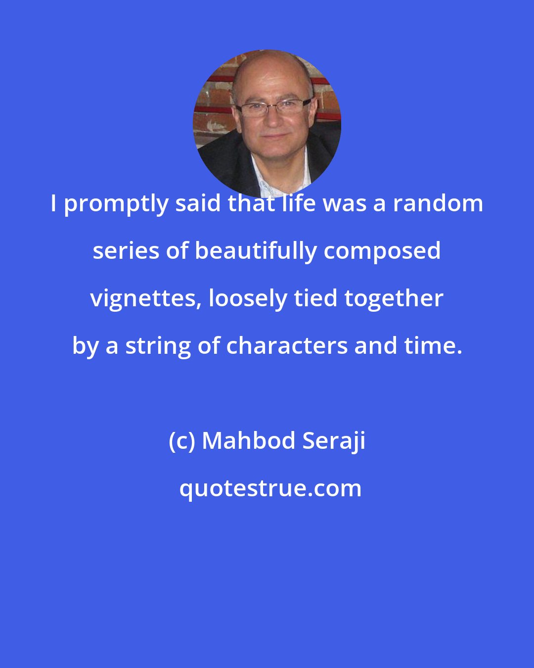 Mahbod Seraji: I promptly said that life was a random series of beautifully composed vignettes, loosely tied together by a string of characters and time.