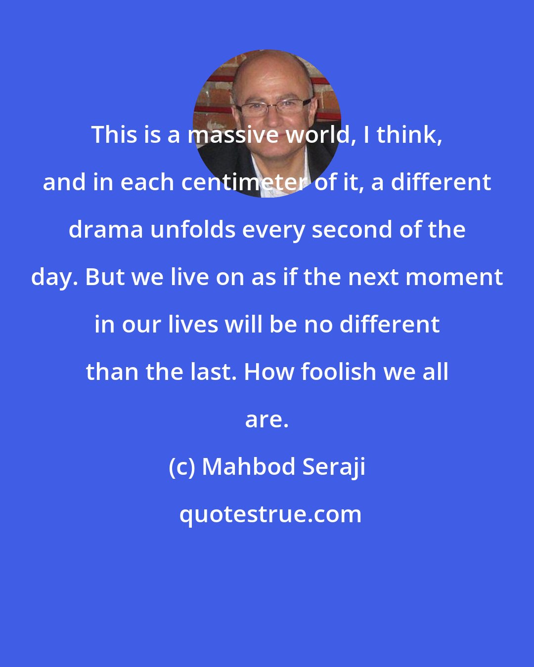 Mahbod Seraji: This is a massive world, I think, and in each centimeter of it, a different drama unfolds every second of the day. But we live on as if the next moment in our lives will be no different than the last. How foolish we all are.