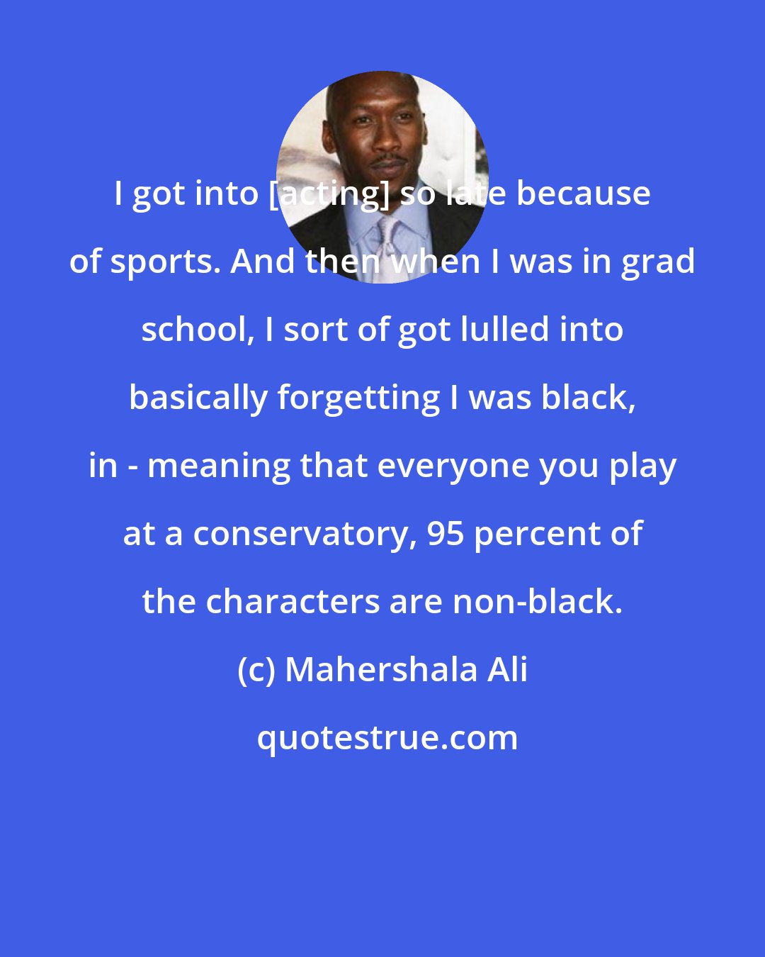 Mahershala Ali: I got into [acting] so late because of sports. And then when I was in grad school, I sort of got lulled into basically forgetting I was black, in - meaning that everyone you play at a conservatory, 95 percent of the characters are non-black.