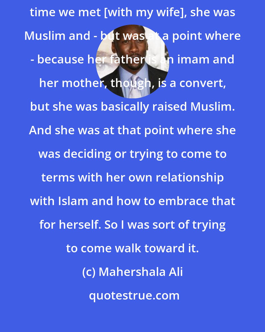 Mahershala Ali: I had gone to - that was my second time going to the mosque. And then at that time we met [with my wife], she was Muslim and - but was at a point where - because her father is an imam and her mother, though, is a convert, but she was basically raised Muslim. And she was at that point where she was deciding or trying to come to terms with her own relationship with Islam and how to embrace that for herself. So I was sort of trying to come walk toward it.