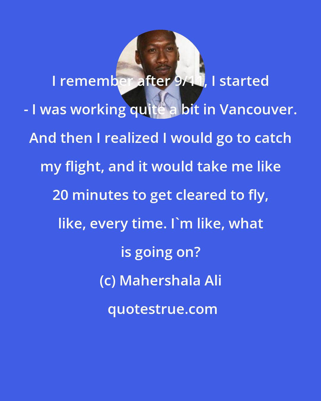 Mahershala Ali: I remember after 9/11, I started - I was working quite a bit in Vancouver. And then I realized I would go to catch my flight, and it would take me like 20 minutes to get cleared to fly, like, every time. I'm like, what is going on?