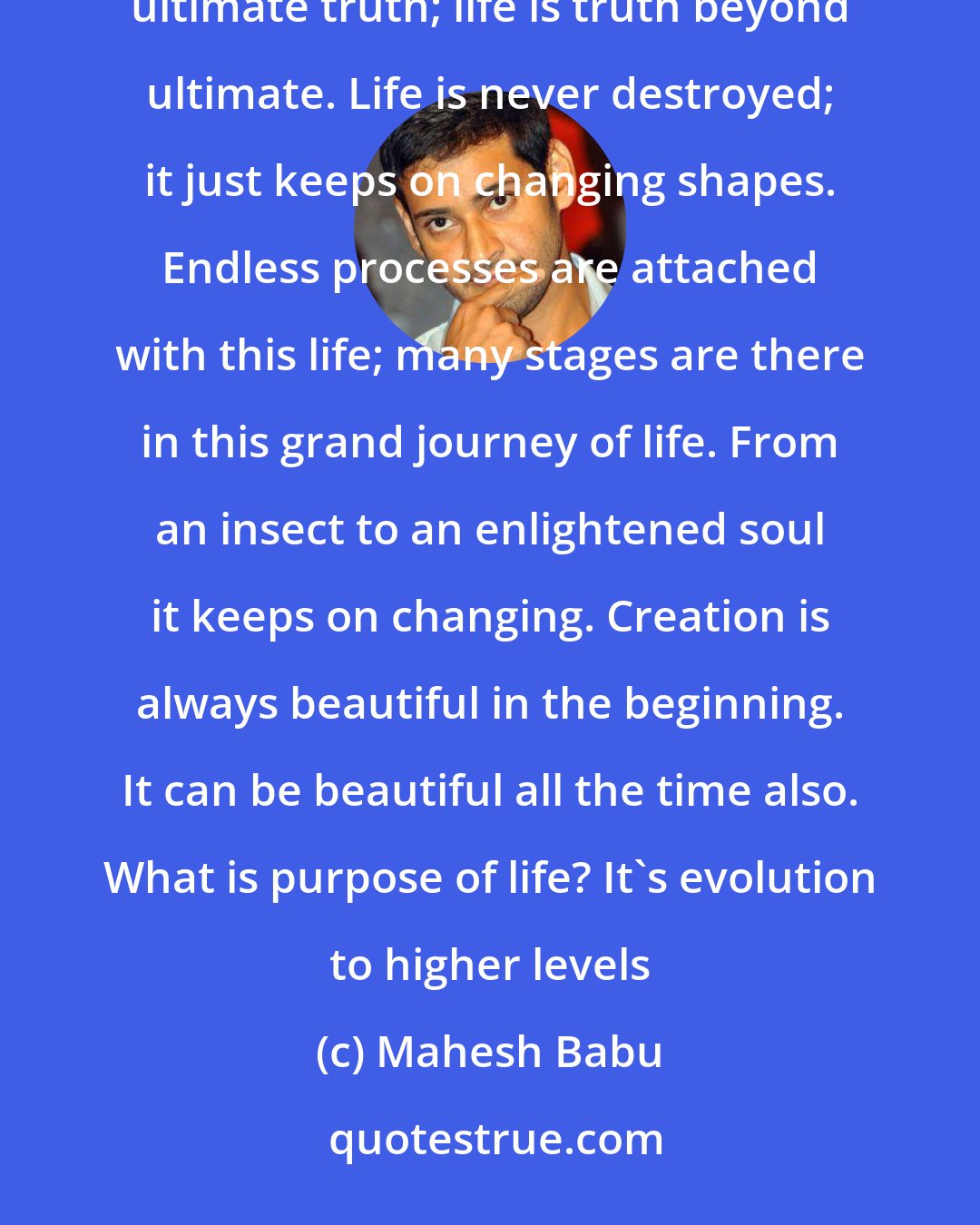 Mahesh Babu: Life is eternal; death only punctuates it for a short while. After a little break life starts again. Death is ultimate truth; life is truth beyond ultimate. Life is never destroyed; it just keeps on changing shapes. Endless processes are attached with this life; many stages are there in this grand journey of life. From an insect to an enlightened soul it keeps on changing. Creation is always beautiful in the beginning. It can be beautiful all the time also. What is purpose of life? It's evolution to higher levels