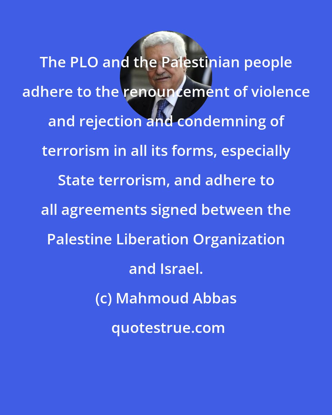 Mahmoud Abbas: The PLO and the Palestinian people adhere to the renouncement of violence and rejection and condemning of terrorism in all its forms, especially State terrorism, and adhere to all agreements signed between the Palestine Liberation Organization and Israel.