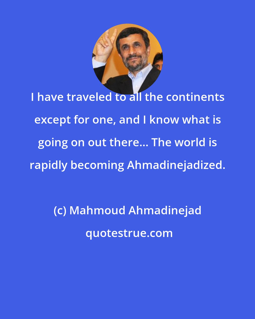 Mahmoud Ahmadinejad: I have traveled to all the continents except for one, and I know what is going on out there... The world is rapidly becoming Ahmadinejadized.