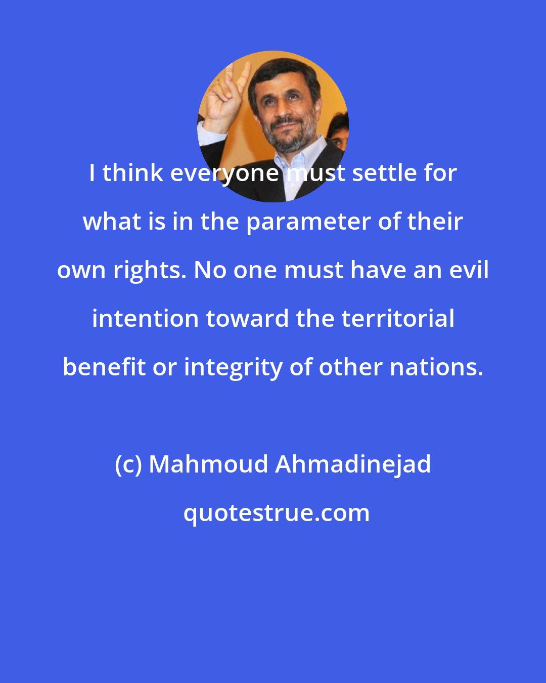 Mahmoud Ahmadinejad: I think everyone must settle for what is in the parameter of their own rights. No one must have an evil intention toward the territorial benefit or integrity of other nations.
