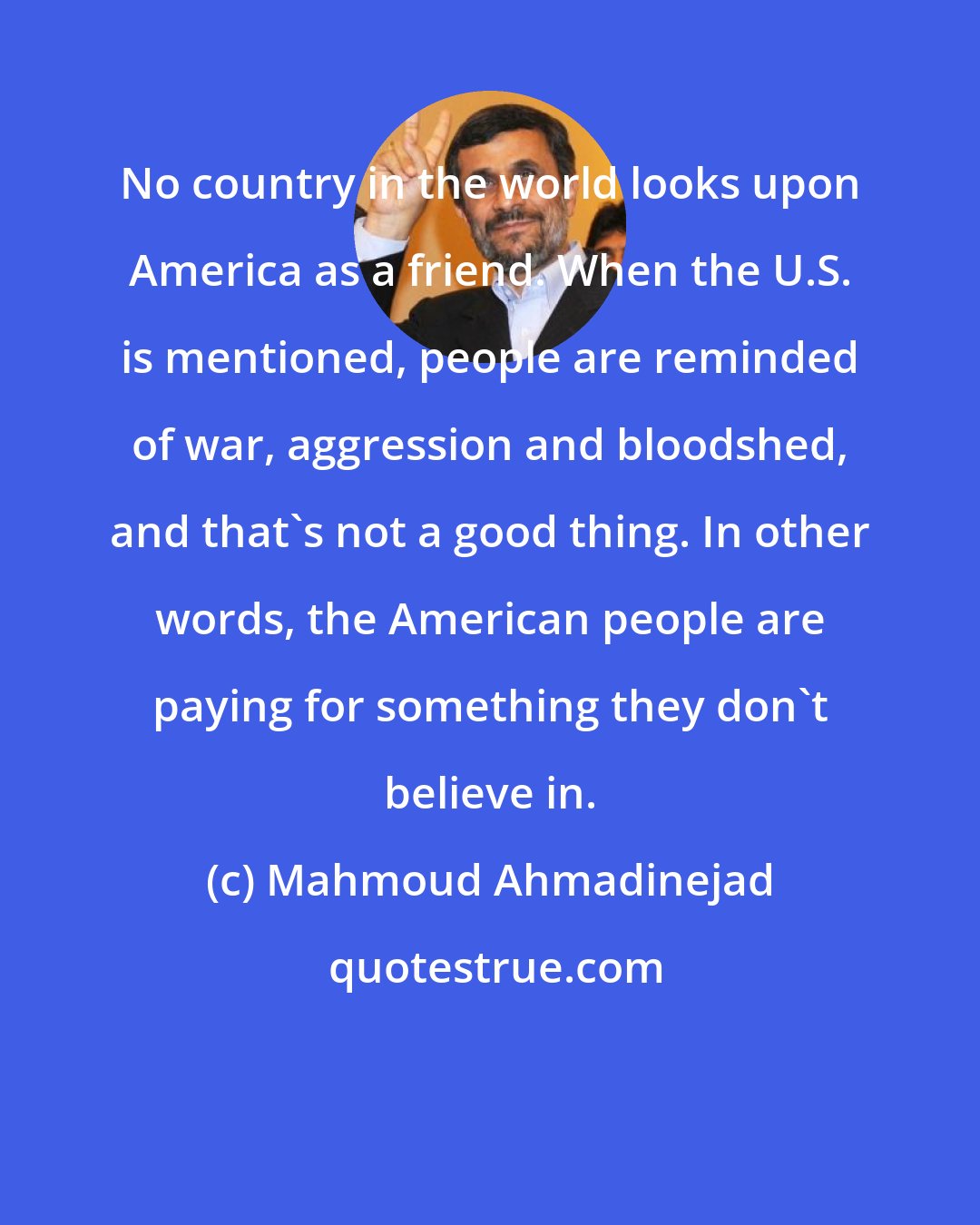 Mahmoud Ahmadinejad: No country in the world looks upon America as a friend. When the U.S. is mentioned, people are reminded of war, aggression and bloodshed, and that's not a good thing. In other words, the American people are paying for something they don't believe in.