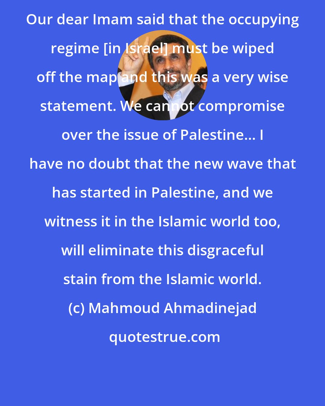 Mahmoud Ahmadinejad: Our dear Imam said that the occupying regime [in Israel] must be wiped off the map and this was a very wise statement. We cannot compromise over the issue of Palestine... I have no doubt that the new wave that has started in Palestine, and we witness it in the Islamic world too, will eliminate this disgraceful stain from the Islamic world.