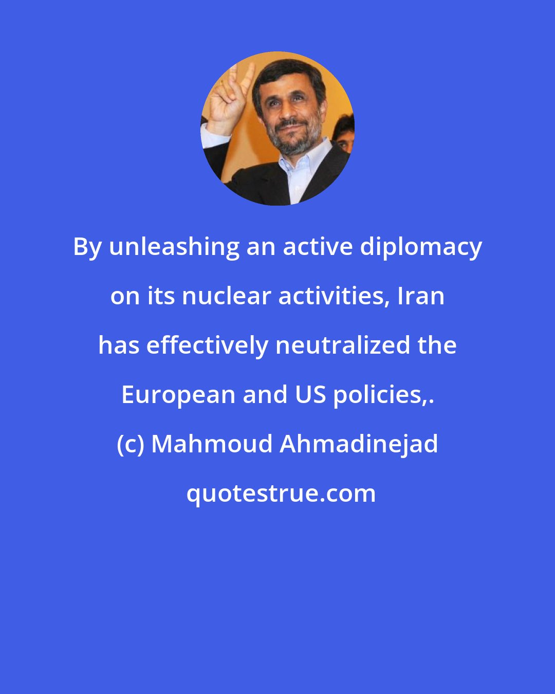 Mahmoud Ahmadinejad: By unleashing an active diplomacy on its nuclear activities, Iran has effectively neutralized the European and US policies,.