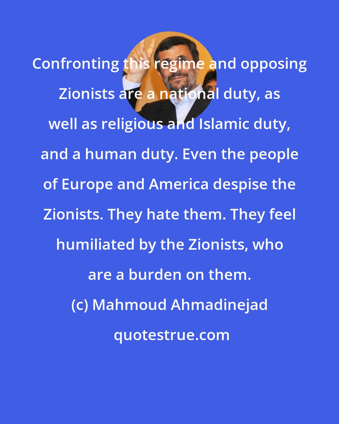 Mahmoud Ahmadinejad: Confronting this regime and opposing Zionists are a national duty, as well as religious and Islamic duty, and a human duty. Even the people of Europe and America despise the Zionists. They hate them. They feel humiliated by the Zionists, who are a burden on them.