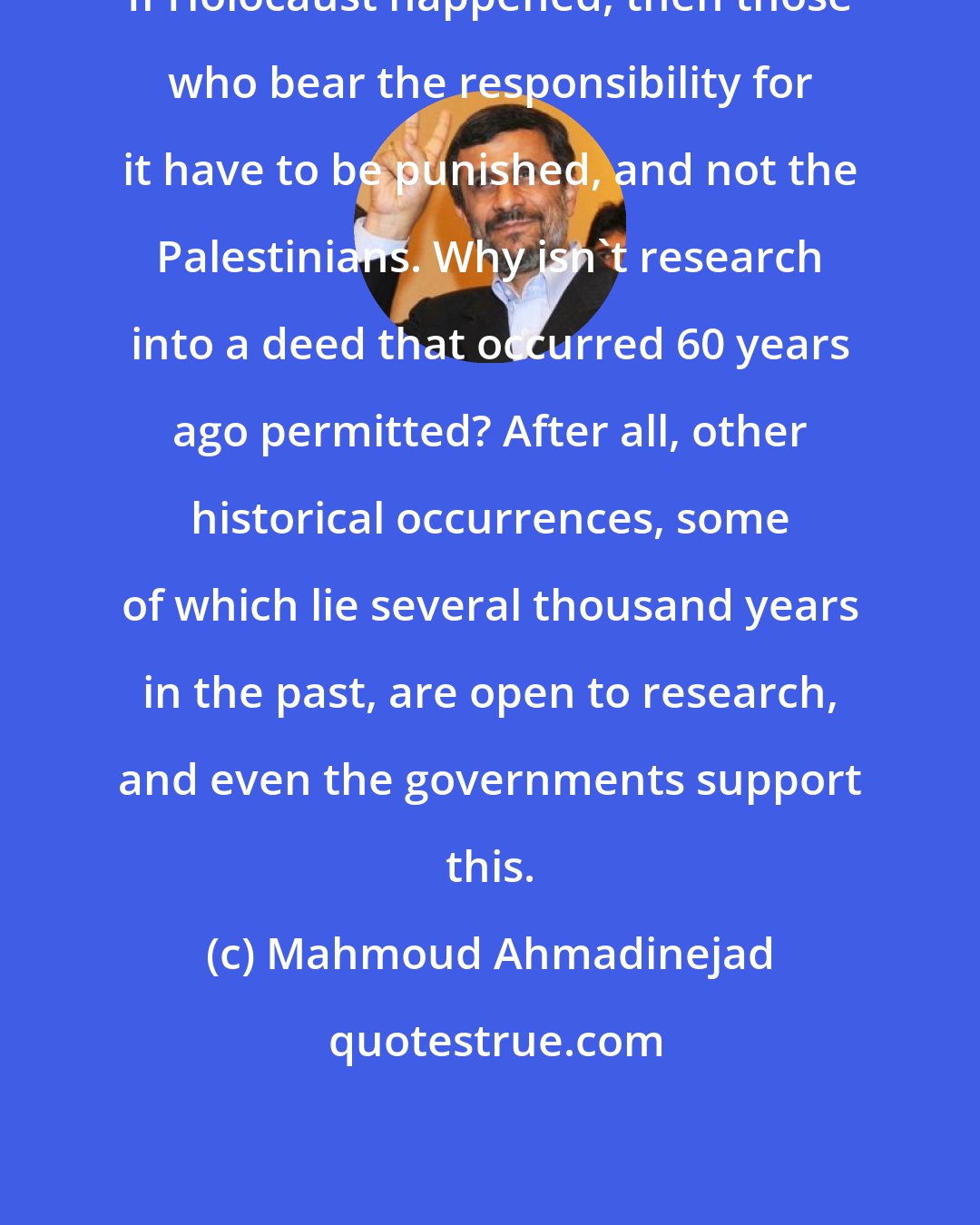 Mahmoud Ahmadinejad: If Holocaust happened, then those who bear the responsibility for it have to be punished, and not the Palestinians. Why isn't research into a deed that occurred 60 years ago permitted? After all, other historical occurrences, some of which lie several thousand years in the past, are open to research, and even the governments support this.