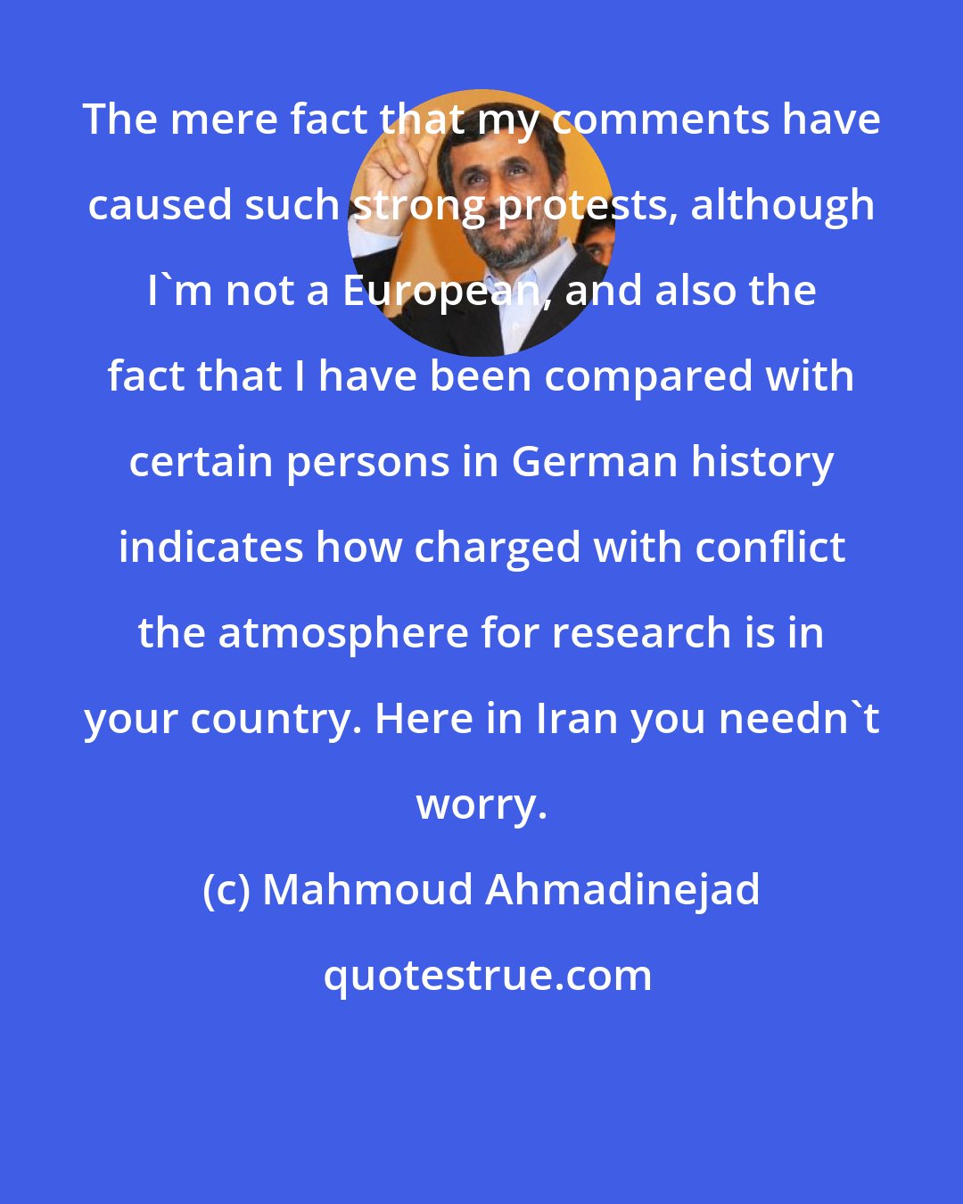 Mahmoud Ahmadinejad: The mere fact that my comments have caused such strong protests, although I'm not a European, and also the fact that I have been compared with certain persons in German history indicates how charged with conflict the atmosphere for research is in your country. Here in Iran you needn't worry.