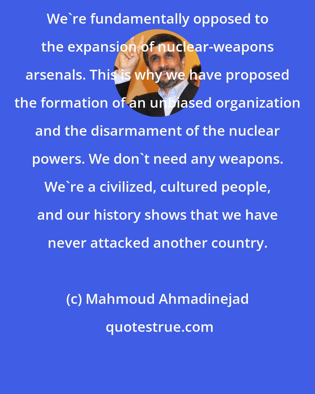 Mahmoud Ahmadinejad: We're fundamentally opposed to the expansion of nuclear-weapons arsenals. This is why we have proposed the formation of an unbiased organization and the disarmament of the nuclear powers. We don't need any weapons. We're a civilized, cultured people, and our history shows that we have never attacked another country.