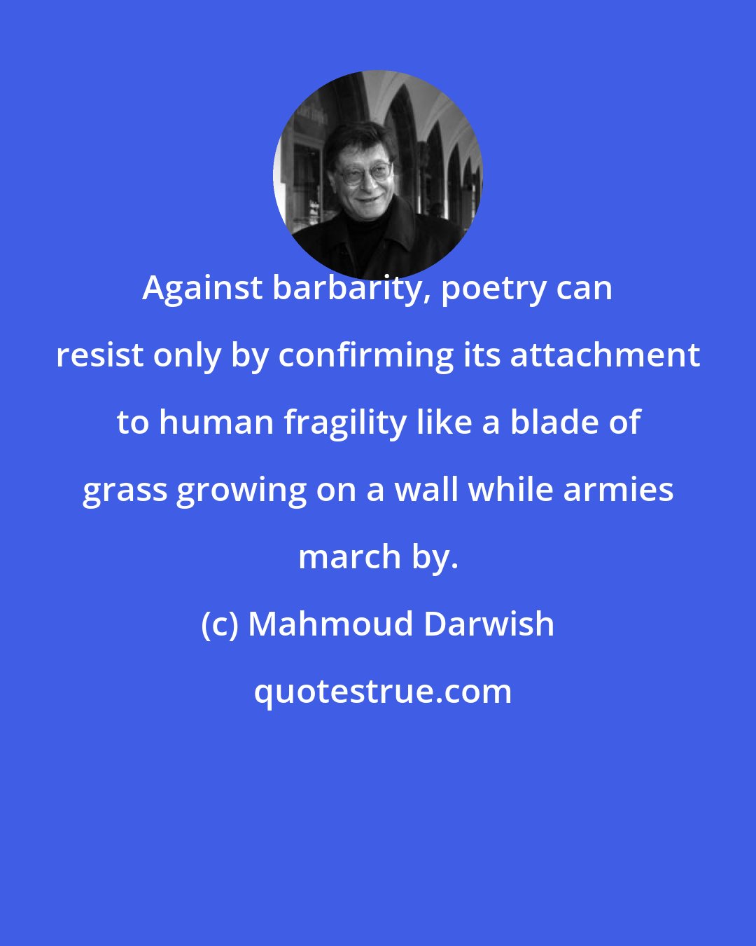 Mahmoud Darwish: Against barbarity, poetry can resist only by confirming its attachment to human fragility like a blade of grass growing on a wall while armies march by.