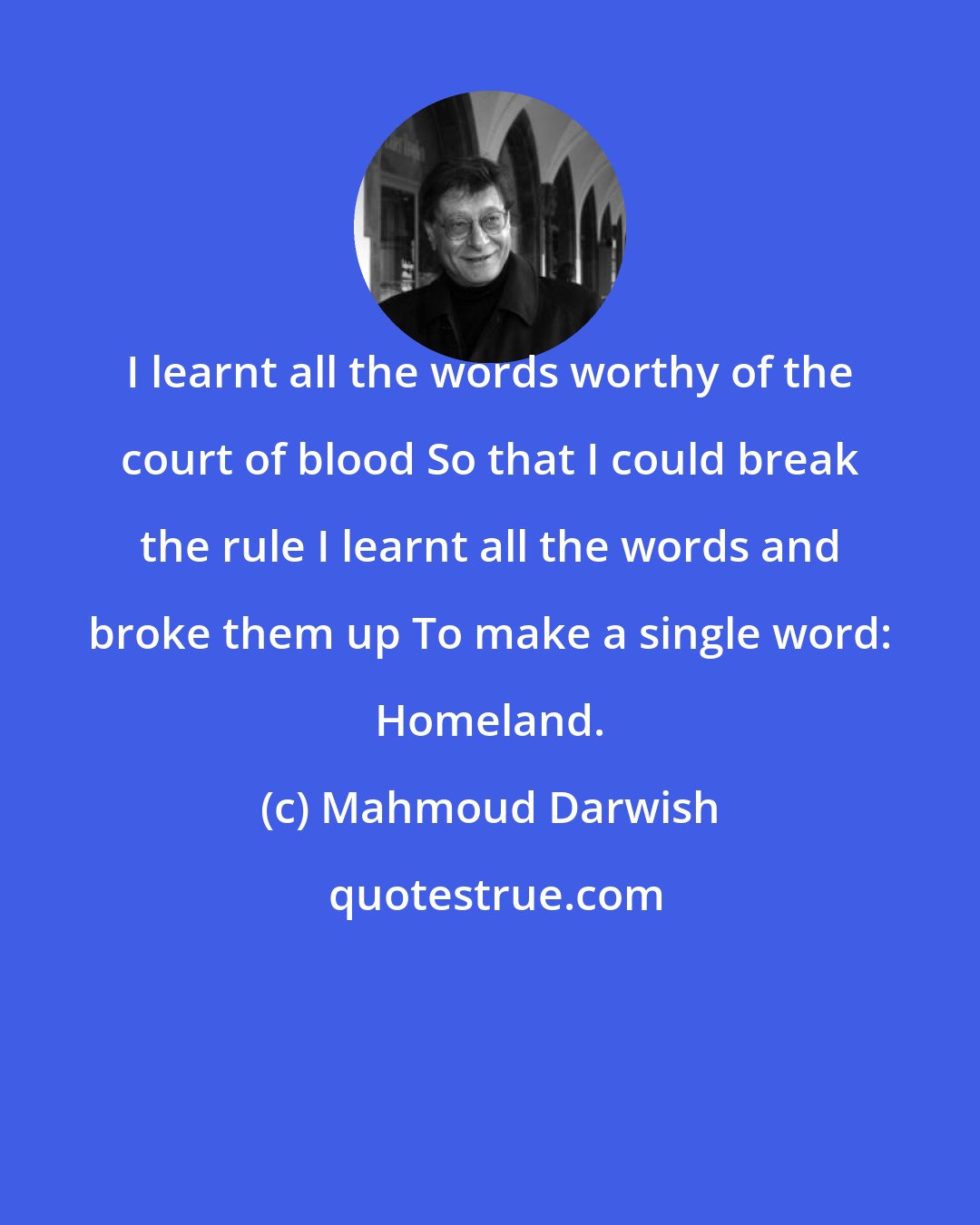 Mahmoud Darwish: I learnt all the words worthy of the court of blood So that I could break the rule I learnt all the words and broke them up To make a single word: Homeland.