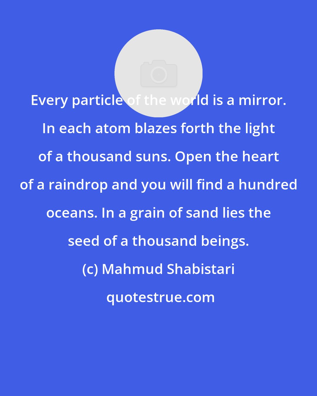 Mahmud Shabistari: Every particle of the world is a mirror. In each atom blazes forth the light of a thousand suns. Open the heart of a raindrop and you will find a hundred oceans. In a grain of sand lies the seed of a thousand beings.