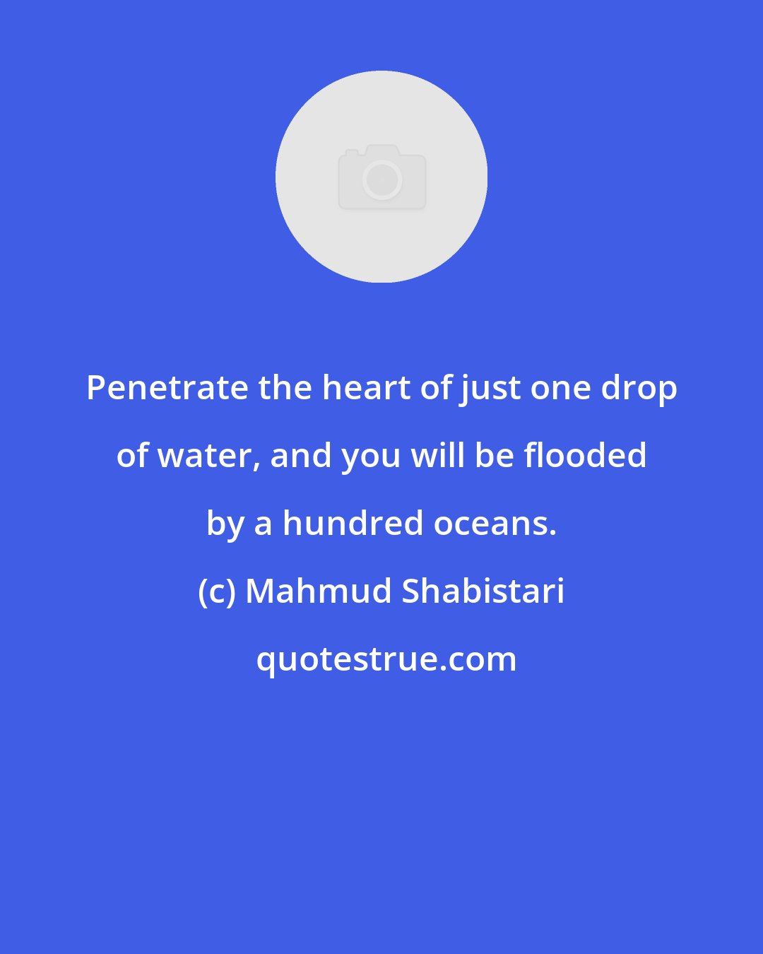 Mahmud Shabistari: Penetrate the heart of just one drop of water, and you will be flooded by a hundred oceans.