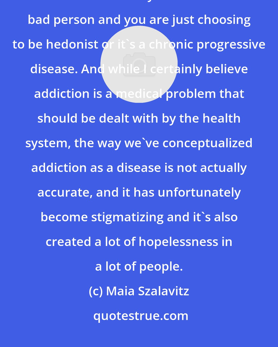 Maia Szalavitz: There's traditionally been two different ways of seeing addiction. Either it's a sin and you're a horrible bad person and you are just choosing to be hedonist or it's a chronic progressive disease. And while I certainly believe addiction is a medical problem that should be dealt with by the health system, the way we've conceptualized addiction as a disease is not actually accurate, and it has unfortunately become stigmatizing and it's also created a lot of hopelessness in a lot of people.