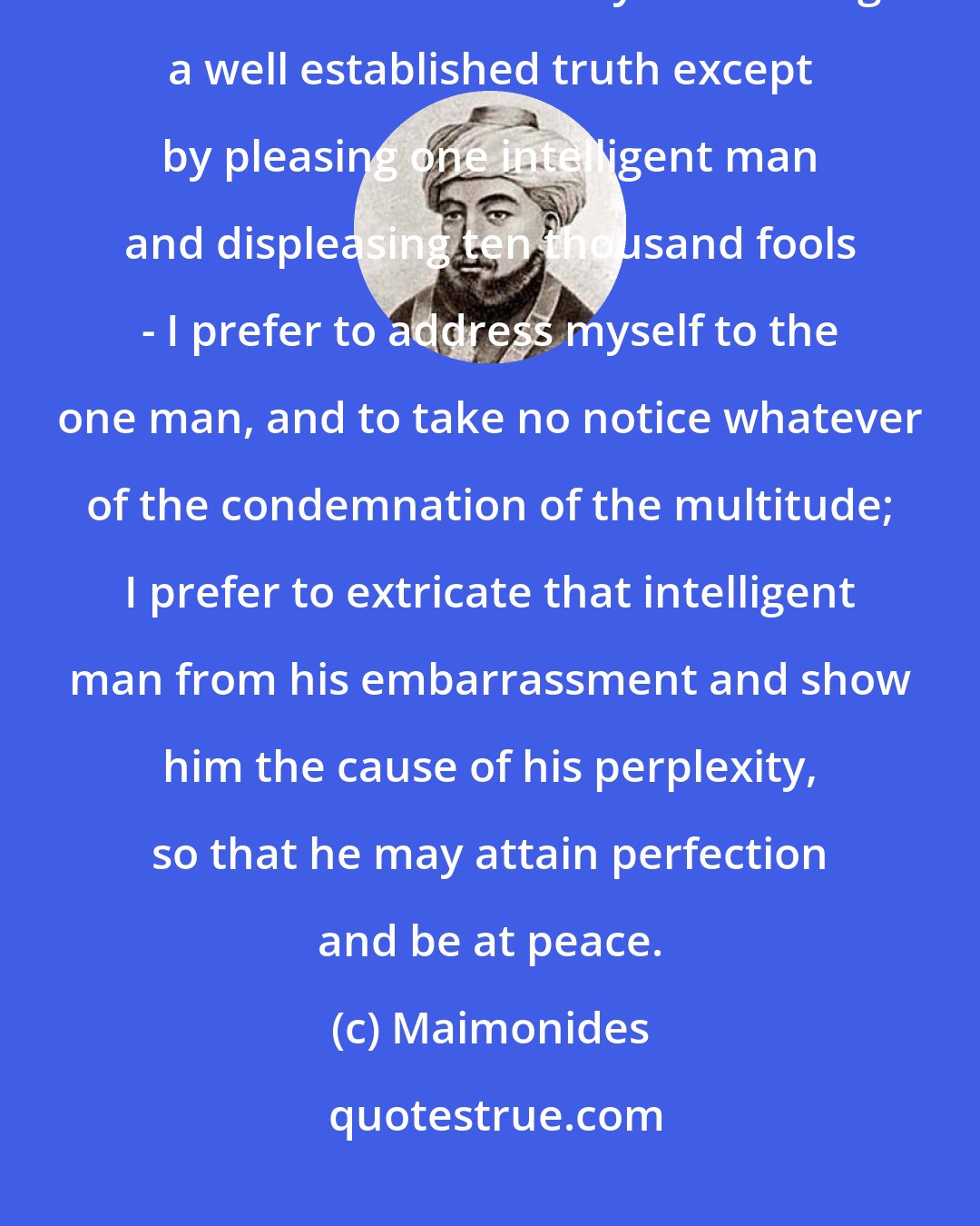 Maimonides: When I have a difficult subject before me - when I find the road narrow, and can see no other way of teaching a well established truth except by pleasing one intelligent man and displeasing ten thousand fools - I prefer to address myself to the one man, and to take no notice whatever of the condemnation of the multitude; I prefer to extricate that intelligent man from his embarrassment and show him the cause of his perplexity, so that he may attain perfection and be at peace.