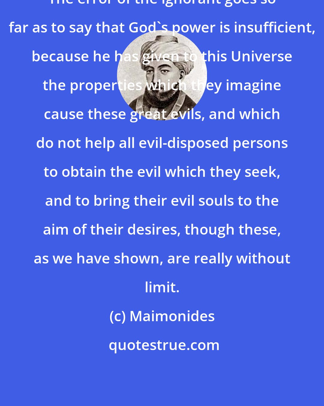 Maimonides: The error of the ignorant goes so far as to say that God's power is insufficient, because he has given to this Universe the properties which they imagine cause these great evils, and which do not help all evil-disposed persons to obtain the evil which they seek, and to bring their evil souls to the aim of their desires, though these, as we have shown, are really without limit.