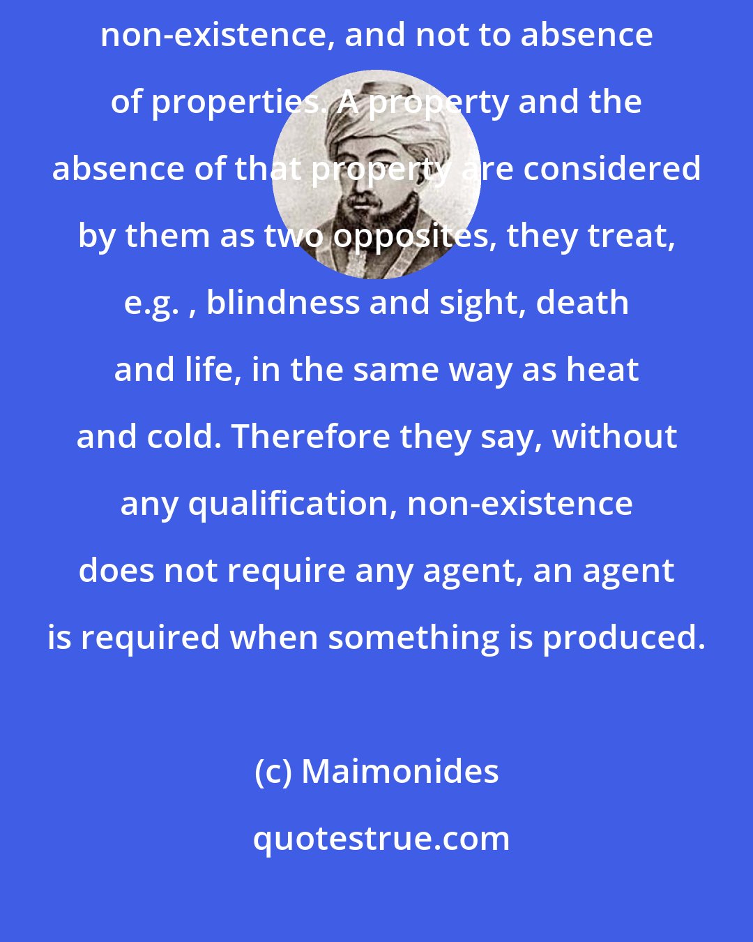 Maimonides: The Mutakallemim... apply the term non-existence only to absolute non-existence, and not to absence of properties. A property and the absence of that property are considered by them as two opposites, they treat, e.g. , blindness and sight, death and life, in the same way as heat and cold. Therefore they say, without any qualification, non-existence does not require any agent, an agent is required when something is produced.