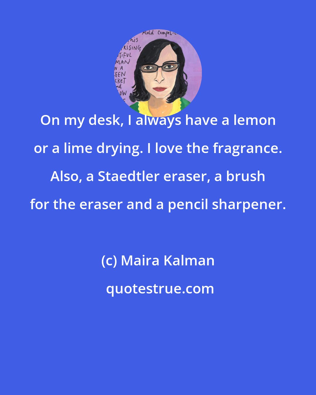 Maira Kalman: On my desk, I always have a lemon or a lime drying. I love the fragrance. Also, a Staedtler eraser, a brush for the eraser and a pencil sharpener.