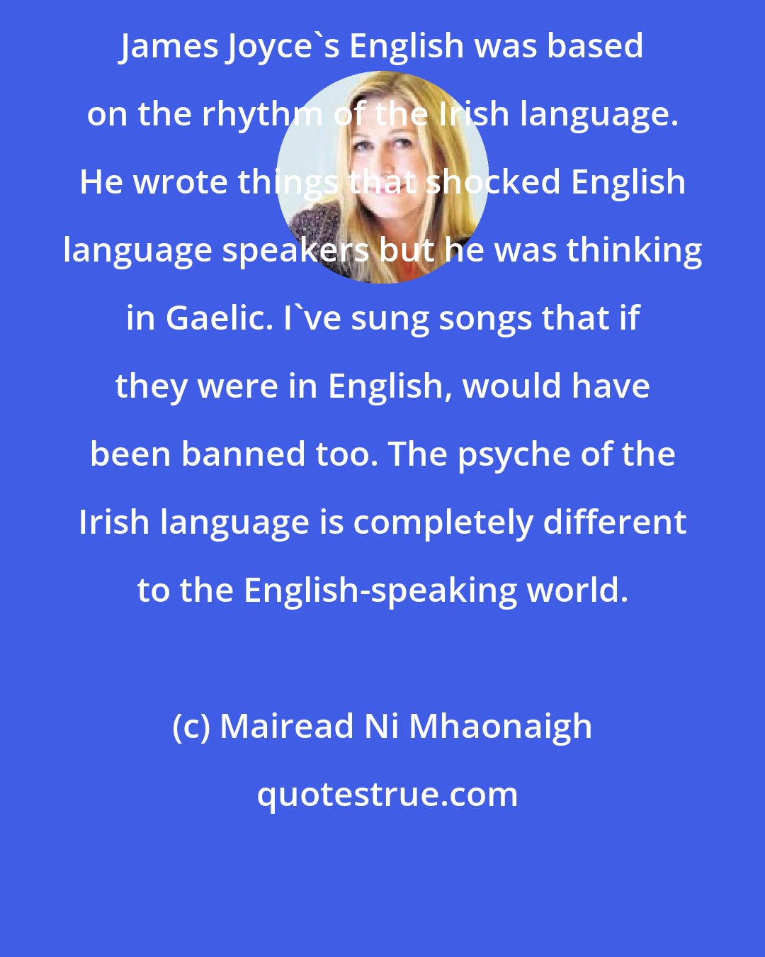 Mairead Ni Mhaonaigh: James Joyce's English was based on the rhythm of the Irish language. He wrote things that shocked English language speakers but he was thinking in Gaelic. I've sung songs that if they were in English, would have been banned too. The psyche of the Irish language is completely different to the English-speaking world.