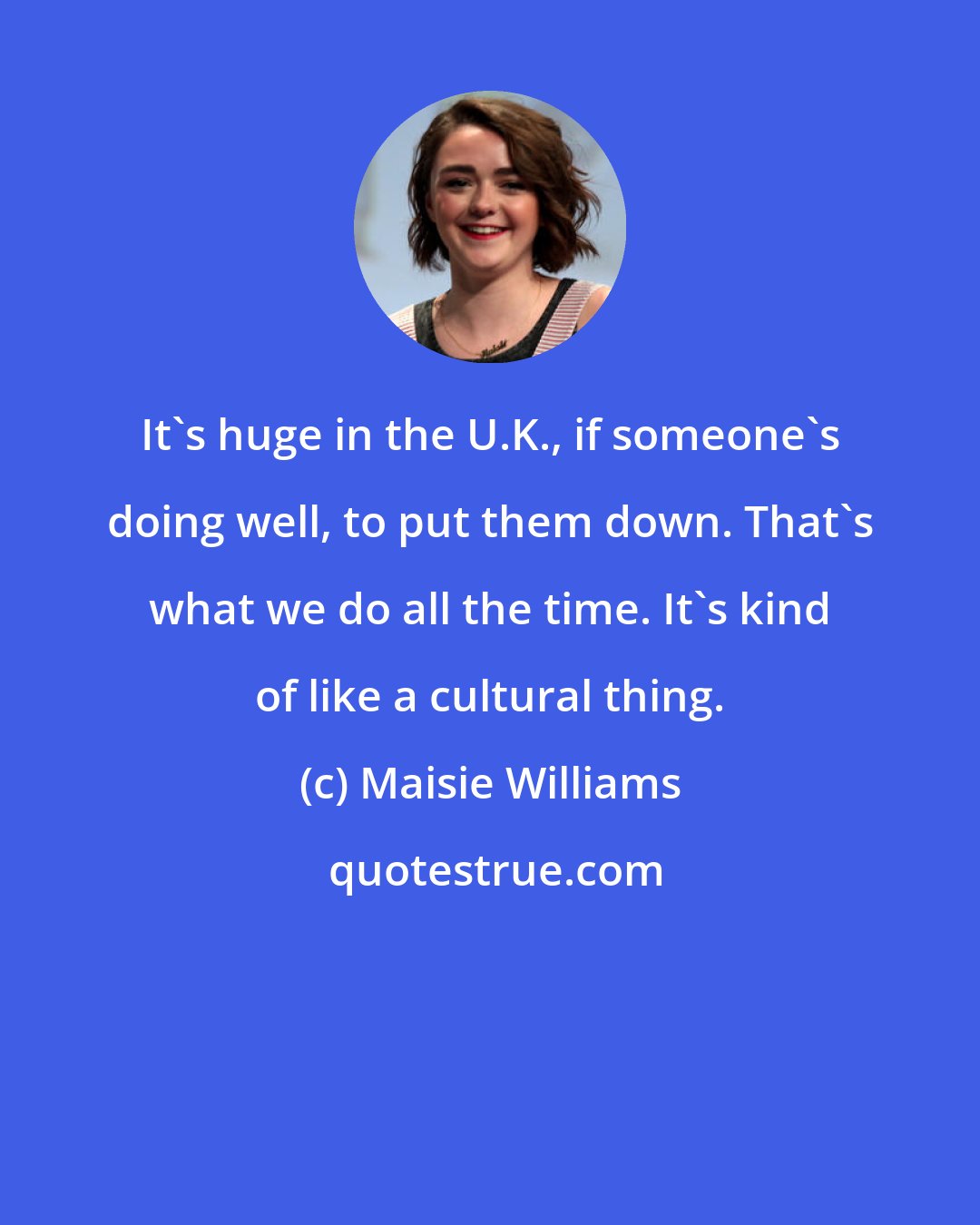 Maisie Williams: It's huge in the U.K., if someone's doing well, to put them down. That's what we do all the time. It's kind of like a cultural thing.