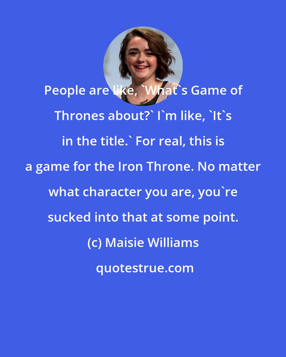 Maisie Williams: People are like, 'What's Game of Thrones about?' I'm like, 'It's in the title.' For real, this is a game for the Iron Throne. No matter what character you are, you're sucked into that at some point.