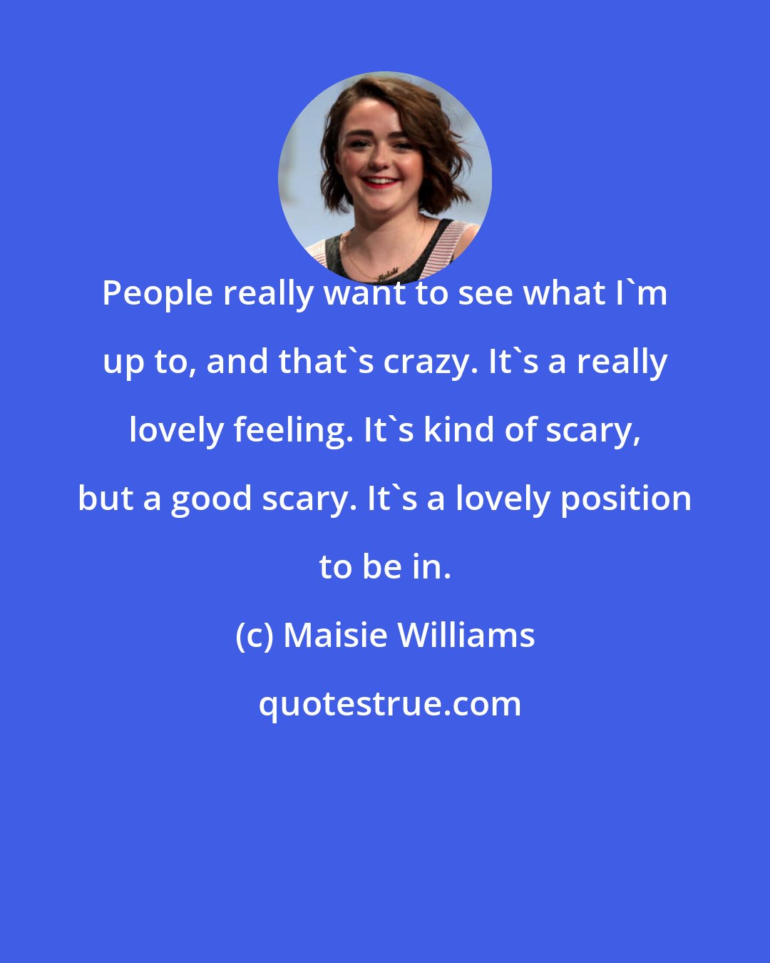 Maisie Williams: People really want to see what I'm up to, and that's crazy. It's a really lovely feeling. It's kind of scary, but a good scary. It's a lovely position to be in.