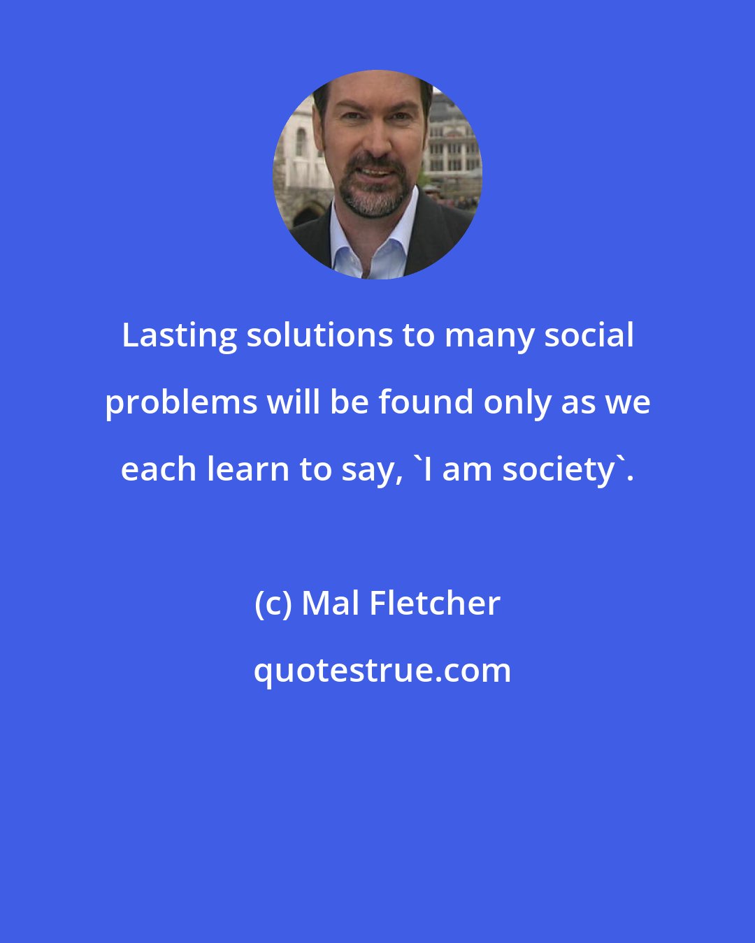 Mal Fletcher: Lasting solutions to many social problems will be found only as we each learn to say, 'I am society'.