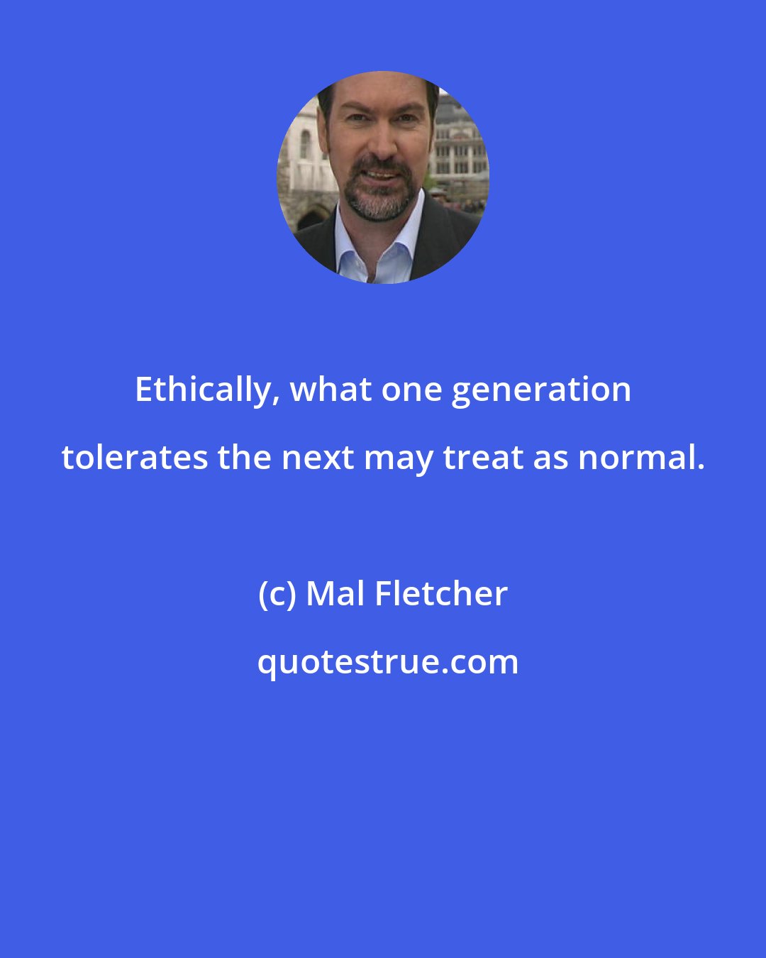 Mal Fletcher: Ethically, what one generation tolerates the next may treat as normal.