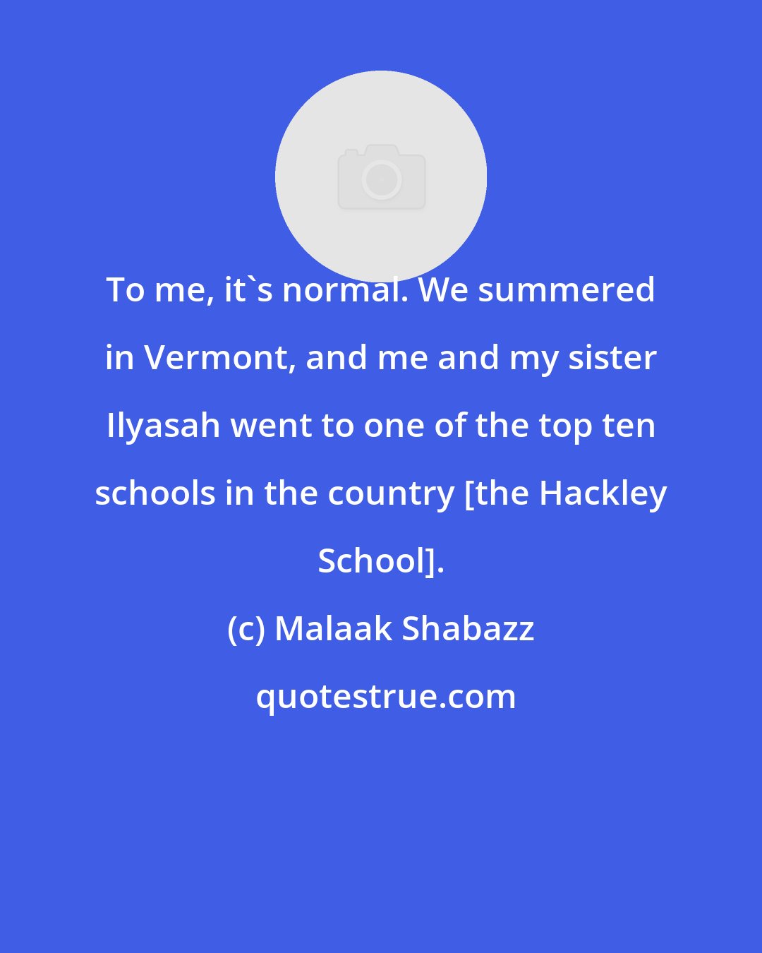 Malaak Shabazz: To me, it's normal. We summered in Vermont, and me and my sister Ilyasah went to one of the top ten schools in the country [the Hackley School].