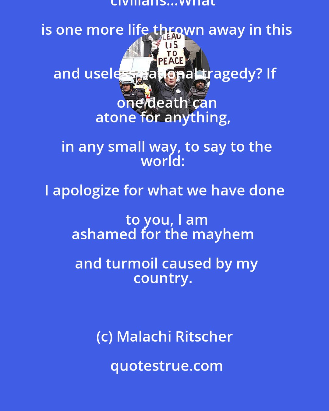 Malachi Ritscher: I refuse to finance the mass murder of innocent
civilians...What is one more life thrown away in this
sad and useless national tragedy? If one death can
atone for anything, in any small way, to say to the
world: I apologize for what we have done to you, I am
ashamed for the mayhem and turmoil caused by my
country.