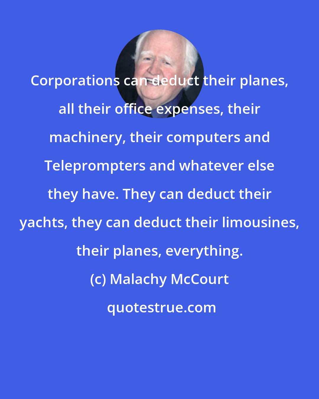 Malachy McCourt: Corporations can deduct their planes, all their office expenses, their machinery, their computers and Teleprompters and whatever else they have. They can deduct their yachts, they can deduct their limousines, their planes, everything.