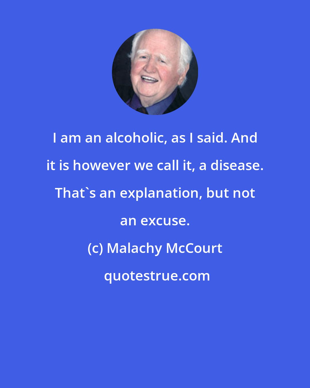 Malachy McCourt: I am an alcoholic, as I said. And it is however we call it, a disease. That's an explanation, but not an excuse.