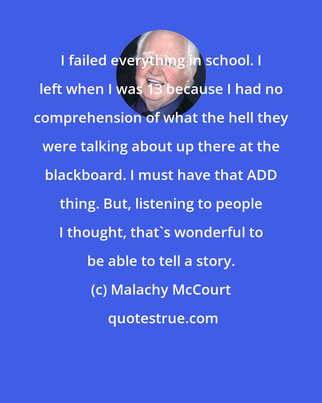 Malachy McCourt: I failed everything in school. I left when I was 13 because I had no comprehension of what the hell they were talking about up there at the blackboard. I must have that ADD thing. But, listening to people I thought, that's wonderful to be able to tell a story.