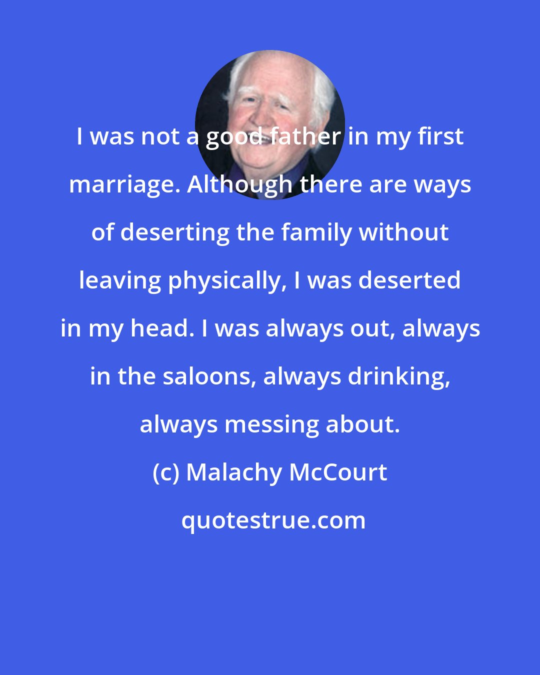 Malachy McCourt: I was not a good father in my first marriage. Although there are ways of deserting the family without leaving physically, I was deserted in my head. I was always out, always in the saloons, always drinking, always messing about.