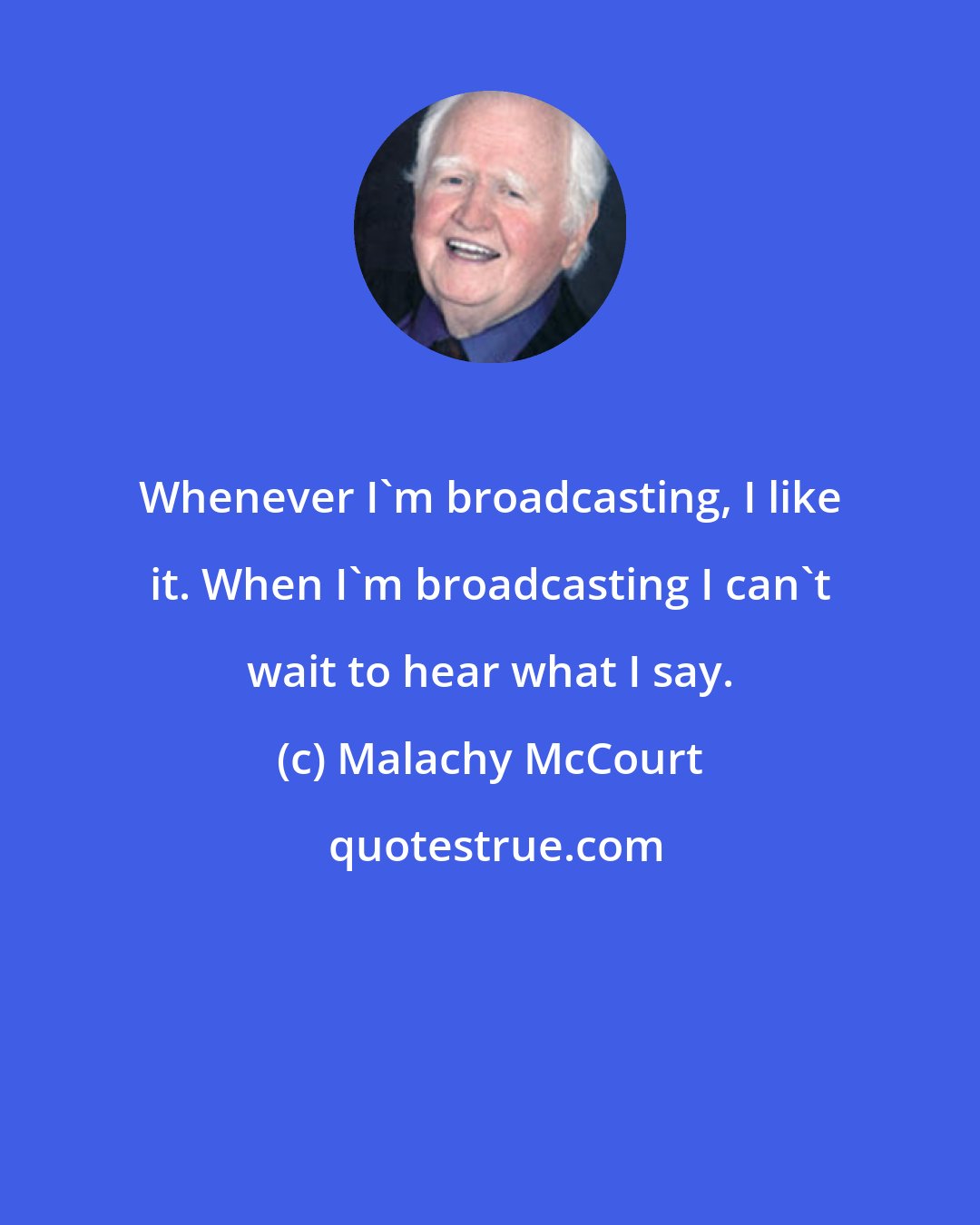 Malachy McCourt: Whenever I'm broadcasting, I like it. When I'm broadcasting I can't wait to hear what I say.