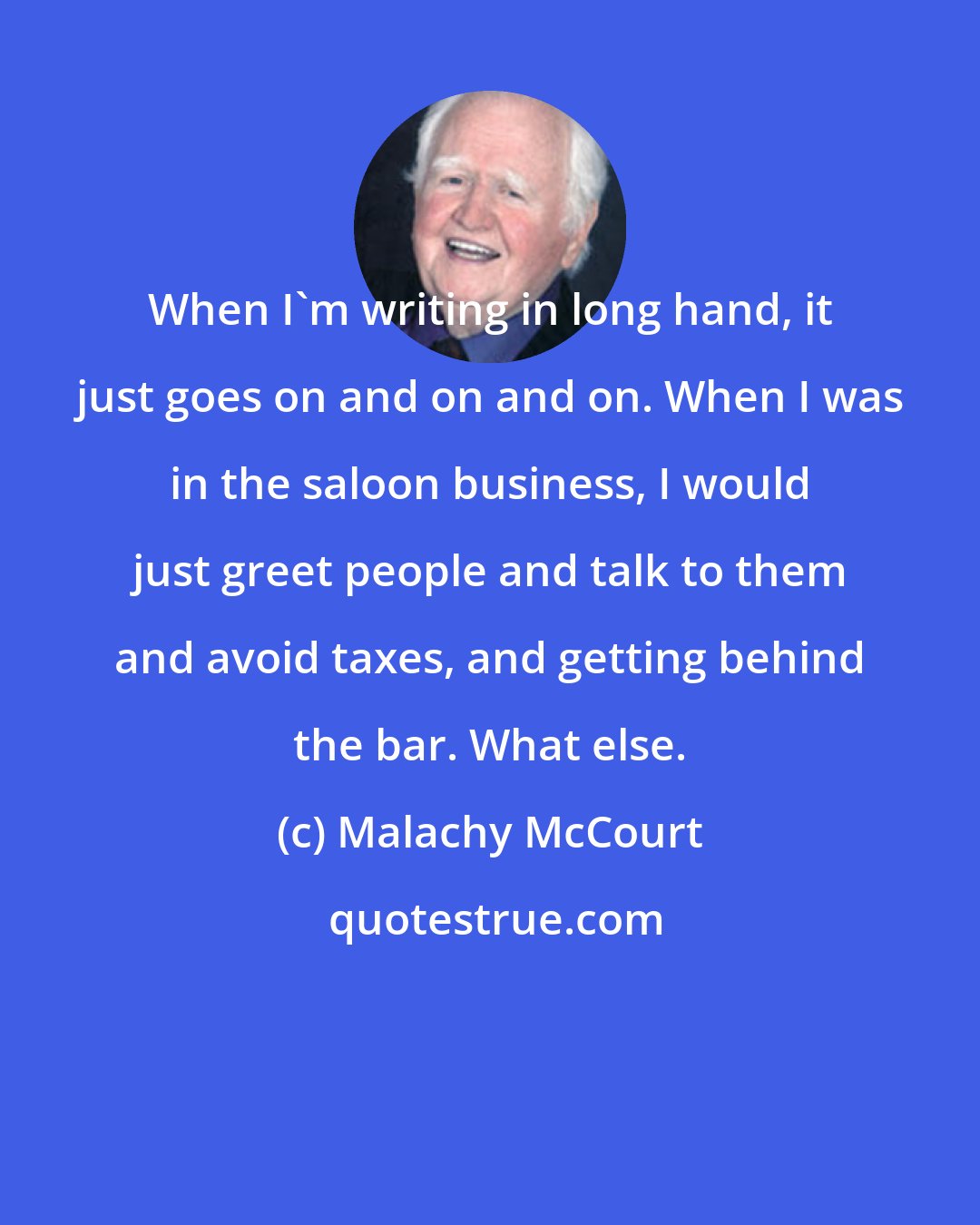 Malachy McCourt: When I'm writing in long hand, it just goes on and on and on. When I was in the saloon business, I would just greet people and talk to them and avoid taxes, and getting behind the bar. What else.